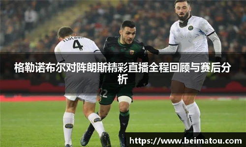 格勒诺布尔对阵朗斯精彩直播全程回顾与赛后分析