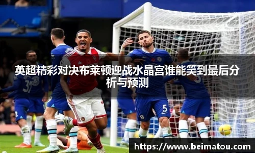 英超精彩对决布莱顿迎战水晶宫谁能笑到最后分析与预测