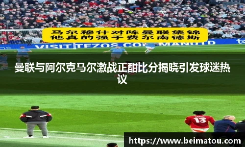 曼联与阿尔克马尔激战正酣比分揭晓引发球迷热议